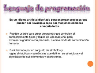 Es un idioma artificial diseñado para expresar procesos que
         pueden ser llevadas a cabo por máquinas como las
                             computadoras.

    Pueden usarse para crear programas que controlen el
    comportamiento físico y lógico de una máquina, para
    expresar algoritmos con precisión, o como modo de comunicación
    humana.

    Está formado por un conjunto de símbolos y
    reglas sintácticas y semánticas que definen su estructura y el
    significado de sus elementos y expresiones.
 