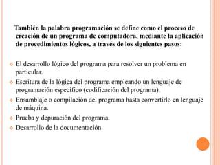 También la palabra programación se define como el proceso de
    creación de un programa de computadora, mediante la aplicación
    de procedimientos lógicos, a través de los siguientes pasos:

   El desarrollo lógico del programa para resolver un problema en
    particular.
   Escritura de la lógica del programa empleando un lenguaje de
    programación específico (codificación del programa).
   Ensamblaje o compilación del programa hasta convertirlo en lenguaje
    de máquina.
   Prueba y depuración del programa.
   Desarrollo de la documentación
 