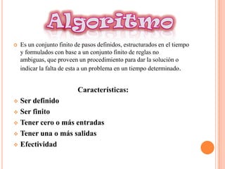    Es un conjunto finito de pasos definidos, estructurados en el tiempo
    y formulados con base a un conjunto finito de reglas no
    ambiguas, que proveen un procedimiento para dar la solución o
    indicar la falta de esta a un problema en un tiempo determinado.


                           Características:
 Ser definido
 Ser finito

 Tener cero o más entradas

 Tener una o más salidas

 Efectividad
 