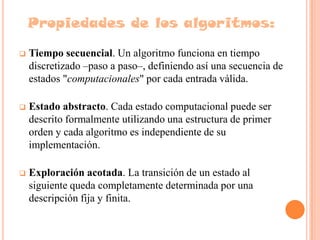 Propiedades de los algoritmos:

   Tiempo secuencial. Un algoritmo funciona en tiempo
    discretizado –paso a paso–, definiendo así una secuencia de
    estados "computacionales" por cada entrada válida.

   Estado abstracto. Cada estado computacional puede ser
    descrito formalmente utilizando una estructura de primer
    orden y cada algoritmo es independiente de su
    implementación.

   Exploración acotada. La transición de un estado al
    siguiente queda completamente determinada por una
    descripción fija y finita.
 