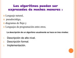 Los algoritmos pueden ser
      expresados de muchas maneras :
 Lenguaje natural,
 pseudocódigo,

 diagramas de flujo y

 Lenguajes de programación entre otros.

     La descripción de un algoritmo usualmente se hace en tres niveles:

1.   Descripción de alto nivel.
2.   Descripción formal.
3.   Implementación.
 