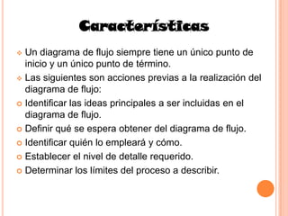Características
 Un diagrama de flujo siempre tiene un único punto de
  inicio y un único punto de término.
 Las siguientes son acciones previas a la realización del
  diagrama de flujo:
 Identificar las ideas principales a ser incluidas en el
  diagrama de flujo.
 Definir qué se espera obtener del diagrama de flujo.

 Identificar quién lo empleará y cómo.

 Establecer el nivel de detalle requerido.

 Determinar los límites del proceso a describir.
 
