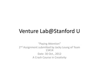 Venture Lab@Stanford U
               “Paying Attention”
2nd Assignment submitted by Jacky Leung of Team
                     13414
               Date: 30 Oct., 2012
           A Crash Course in Creativity
 