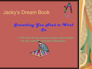 Jacky’s Dream Book

    Something You Need to Work
                On
    -----The list of my dreams goes down base
         on my real life income situation..
 