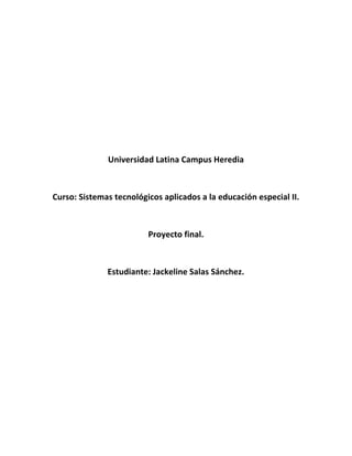 Universidad Latina Campus Heredia



Curso: Sistemas tecnológicos aplicados a la educación especial II.



                         Proyecto final.



              Estudiante: Jackeline Salas Sánchez.
 