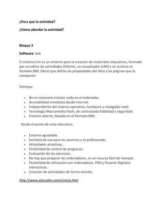¿Para que la actividad?

¿Cómo abordar la actividad?



Bloque 3

Software: Lim

El sistema Lim es un entorno para la creación de materiales educativos, formado
por un editor de actividades (EdiLim), un visualizador (LIM) y un archivo en
formato XML (libro) que define las propiedades del libro y las páginas que lo
componen.

Ventajas:

      No es necesario instalar nada en el ordenador.
      Accesibilidad inmediata desde internet.
      Independiente del sistema operativo, hardware y navegador web.
      Tecnología Macromedia Flash, de contrastada fiabilidad y seguridad.
      Entorno abierto, basado en el formato XML.

 Desde el punto de vista educativo:

      Entorno agradable .
      facilidad de uso para los alumnos y el profesorado.
      Actividades atractivas .
      Posibilidad de control de progresos.
      Evaluación de los ejercicios.
      No hay que preparar los ordenadores, es un recurso fácil de manejar.
      Posibilidad de utilización con ordenadores, PDA y Pizarras Digitales
      Interactivas.
      Creación de actividades de forma sencilla.

http://www.educalim.com/cinicio.htm
 