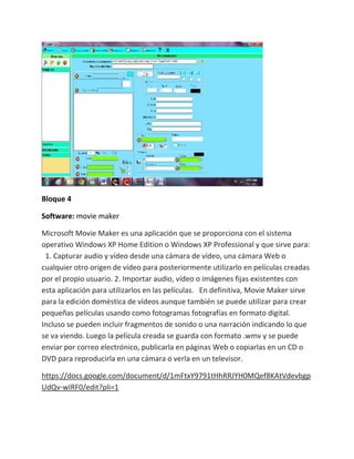 Bloque 4

Software: movie maker

Microsoft Movie Maker es una aplicación que se proporciona con el sistema
operativo Windows XP Home Edition o Windows XP Professional y que sirve para:
 1. Capturar audio y vídeo desde una cámara de vídeo, una cámara Web o
cualquier otro origen de vídeo para posteriormente utilizarlo en películas creadas
por el propio usuario. 2. Importar audio, vídeo o imágenes fijas existentes con
esta aplicación para utilizarlos en las películas. En definitiva, Movie Maker sirve
para la edición doméstica de vídeos aunque también se puede utilizar para crear
pequeñas películas usando como fotogramas fotografías en formato digital.
Incluso se pueden incluir fragmentos de sonido o una narración indicando lo que
se va viendo. Luego la película creada se guarda con formato .wmv y se puede
enviar por correo electrónico, publicarla en páginas Web o copiarlas en un CD o
DVD para reproducirla en una cámara o verla en un televisor.

https://docs.google.com/document/d/1mFtxY9791tHhRRJYH0MQef8KAtVdevbgp
UdQv-wIRF0/edit?pli=1
 