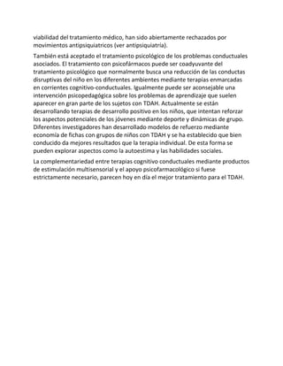 viabilidad del tratamiento médico, han sido abiertamente rechazados por
movimientos antipsiquiatricos (ver antipsiquiatría).
También está aceptado el tratamiento psicológico de los problemas conductuales
asociados. El tratamiento con psicofármacos puede ser coadyuvante del
tratamiento psicológico que normalmente busca una reducción de las conductas
disruptivas del niño en los diferentes ambientes mediante terapias enmarcadas
en corrientes cognitivo-conductuales. Igualmente puede ser aconsejable una
intervención psicopedagógica sobre los problemas de aprendizaje que suelen
aparecer en gran parte de los sujetos con TDAH. Actualmente se están
desarrollando terapias de desarrollo positivo en los niños, que intentan reforzar
los aspectos potenciales de los jóvenes mediante deporte y dinámicas de grupo.
Diferentes investigadores han desarrollado modelos de refuerzo mediante
economía de fichas con grupos de niños con TDAH y se ha establecido que bien
conducido da mejores resultados que la terapia individual. De esta forma se
pueden explorar aspectos como la autoestima y las habilidades sociales.
La complementariedad entre terapias cognitivo conductuales mediante productos
de estimulación multisensorial y el apoyo psicofarmacológico si fuese
estrictamente necesario, parecen hoy en día el mejor tratamiento para el TDAH.
 
