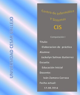 Título:
Elaboracion de práctica
Alumna:
Jackelyn Salinas Gutierrez
Escuela:
Educación Inicial
Docente:
Iván Zamora Carraza
Fecha actual:
12-08-2014
 