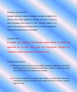 Evaluación del desarrollo
Se debe considerar la edad cronológica y la edad corregida. En el
caso de niños recién nacidos de término, se tiene en cuenta la
edad cronológica para evaluar un niño a distintas edades. En el
caso de niños prematuros hay que restar a la edad cronológica las
semanas de gestación que no completó.
Estado de salud
Es sabido que cualquiera enfermedad puede afectar el examen de
desarrollo de un niño. Para tener una información fidedigna es
necesario esperar hasta que el niño esté sano.
Analizar todas las áreas
Uno.El examen del área motriz, de los reflejos arcaicos, en general no se omite.
Debe recordarse a otras áreas de importancia: audición, visión, área social,
área afectiva, área de lenguaje, por ejemplo.
Dos. A modo de ejemplo, se recomienda estudiar la coordinación ojo-mano;
ubicación de sonido y uso de la mano; exploración de la marcha y avances
cognitivos, etc.
 