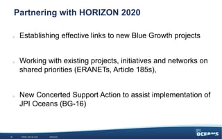 85%
15%
Partnering with HORIZON 2020
o Establishing effective links to new Blue Growth projects
o Working with existing projects, initiatives and networks on
shared priorities (ERANETs, Article 185s),
o New Concerted Support Action to assist implementation of
JPI Oceans (BG-16)
12 WEDNESDAY, JUNE 3, 2015 #JPIO2015
 
