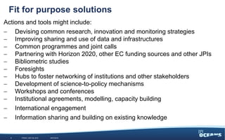 85%
15%
Fit for purpose solutions
Actions and tools might include:
 Devising common research, innovation and monitoring strategies
 Improving sharing and use of data and infrastructures
 Common programmes and joint calls
 Partnering with Horizon 2020, other EC funding sources and other JPIs
 Bibliometric studies
 Foresights
 Hubs to foster networking of institutions and other stakeholders
 Development of science-to-policy mechanisms
 Workshops and conferences
 Institutional agreements, modelling, capacity building
 International engagement
 Information sharing and building on existing knowledge
5 WEDNESDAY, JUNE 3, 2015 #JPIO2015
 