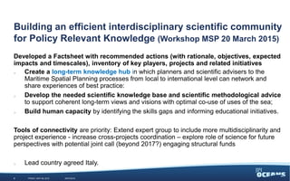 Building an efficient interdisciplinary scientific community
for Policy Relevant Knowledge (Workshop MSP 20 March 2015)
Developed a Factsheet with recommended actions (with rationale, objectives, expected
impacts and timescales), inventory of key players, projects and related initiatives
o Create a long-term knowledge hub in which planners and scientific advisers to the
Maritime Spatial Planning processes from local to international level can network and
share experiences of best practice:
o Develop the needed scientific knowledge base and scientific methodological advice
to support coherent long-term views and visions with optimal co-use of uses of the sea;
o Build human capacity by identifying the skills gaps and informing educational initiatives.
Tools of connectivity are priority: Extend expert group to include more multidisciplinarity and
project experience - increase cross-projects coordination – explore role of science for future
perspectives with potential joint call (beyond 2017?) engaging structural funds
o Lead country agreed Italy.
WEDNESDAY, JUNE 3, 20159 #JPIO2015
 