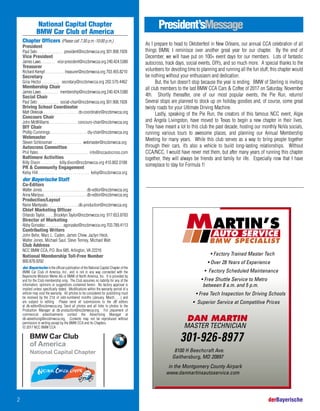 National Capital Chapter
BMW Car Club of America
Chapter Officers (Please call 7:30 p.m.-10:00 p.m.)
President
Paul Seto . . . . . . . . . . . . . president@nccbmwcca.org 301.908.1928
Vice President
James Laws . . . . . . . . vice-president@nccbmwcca.org 240.424.5380
Treasurer
Richard Kempf . . . . . . . . . . treasurer@nccbmwcca.org 703.455.8210
Secretary
Gina Hector . . . . . . . . . secretary@nccbmwcca.org 202.570.4462
Membership Chair
James Laws . . . . . . . . . . membership@nccbmwcca.org 240.424.5380
Social Chair
Paul Seto . . . . . . . . . . . social-chair@nccbmwcca.org 301.908.1928
Driving School Coordinator
Matt Oleksiak . . . . . . . . . . . . . . . . . . ds-coordinator@nccbmwcca.org
Concours Chair
John McWilliams . . . . . . . . . . . . . . . concours-chair@nccbmwcca.org
DIY Chair
Phillip Cummings . . . . . . . . . . . . . . . . . . . diy-chair@nccbmwcca.org
Webmaster
Steven Schlossman . . . . . . . . . . . . . . . webmaster@nccbmwcca.org
Autocross Committee
Phil Yates. . . . . . . . . . . . . . . . . . . . . . . . . . . . . info@nccautocross.com
Baltimore Activities
Billy Dixon . . . . . . . . . billy.dixon@nccbmwcca.org 410.802.0188
PR & Community Engagement
Kelsy Hill . . . . . . . . . . . . . . . . . . . . . . . . . kelsy@nccbmwcca.org
der Bayerische Staff
Co-Editors
Walter Jones. . . . . . . . . . . . . . . . . . . . . . . . db-editor@nccbmwcca.org
Anna Maripuu . . . . . . . . . . . . . . . . . . . . . . . db-editor@nccbmwcca.org
Production/Layout
Raine Mantysalo . . . . . . . . . . . . . . . .db-production@nccbmwcca.org
Chief Marketing Officer
Orlando Taylor. . . . . .Brooklyn.Taylor@nccbmwcca.org 917.653.8783
Director of Marketing
Abby Gonzalez. . . . . . . . . . . agonzalez@nccbmwcca.org 703.789.4113
Contributing Writers
John Behe, Marc L. Caden, James Chew, Jaclyn Heck,
Walter Jones, Michael Saul, Steve Tenney, Michael Wah
Club Address
NCC BMW CCA, P.O. Box 685, Arlington, VA 22216
National Membership Toll-Free Number
800.878.9292
der Bayerische is the official publication of the National Capital Chapter of the
BMW Car Club of America, Inc., and is not in any way connected with the
Bayerische Motoren Werke AG or BMW of North America, Inc. It is provided by
and for the Club membership only. The Club assumes no liability for any of the
information, opinions or suggestions contained herein. No factory approval is
implied unless specifically stated. Modifications within the warranty period of a
vehicle may void the warranty. All articles to be considered for publishing must
be received by the 21st of odd-numbered months (January, March, …) and
are subject to editing. Please send all submissions to the dB editors
at db-editor@nccbmwcca.org. Send all photos and all links to photos to the
Production Manager at db-production@nccbmwcca.org. For placement of
commercial advertisements contact the Advertising Manager at
db-advertising@nccbmwcca.org. Contents may not be reproduced without
permission in writing except by the BMW CCA and its Chapters.
© 2017 NCC BMW CCA
President’sMessage
2 derBayerische
As I prepare to head to Oktoberfest in New Orleans, our annual CCA celebration of all
things BMW, I reminisce over another great year for our chapter. By the end of
December, we will have put on 100+ event days for our members. Lots of fantastic
autocross, track days, social events, DIYs, and so much more. A special thanks to the
volunteers for devoting time to planning and running all the fun stuff; this chapter would
be nothing without your enthusiasm and dedication.
But, the fun doesn’t stop because the year is ending. BMW of Sterling is inviting
all club members to the last BMW CCA Cars & Coffee of 2017 on Saturday, November
4th. Shortly thereafter, one of our most popular events, the Pie Run, returns!
Several stops are planned to stock up on holiday goodies and, of course, some great
twisty roads for your Ultimate Driving Machine.
Lastly, speaking of the Pie Run, the creators of this famous NCC event, Algie
and Angela Livingston, have moved to Texas to begin a new chapter in their lives.
They have meant a lot to this club the past decade, hosting our monthly NoVa socials,
running various tours to awesome places, and planning our Annual Membership
Meeting for many years. While this club serves as a way to bring people together
through their cars, it’s also a vehicle to build long-lasting relationships. Without
CCA/NCC, I would have never met them, but after many years of running this chapter
together, they will always be friends and family for life. Especially now that I have
someplace to stay for Formula 1!
• Factory Trained Master Tech
• Over 28 Years of Experience
• Factory Scheduled Maintenance
• Free Shuttle Service to Metro
between 8 a.m. and 5 p.m.
• Free Tech Inspection for Driving Schools
• Superior Service at Competitive Prices
8100 H Beechcraft Ave.
Gaithersburg, MD 20897
in the Montgomery County Airpark
www.danmartinsautoservice.com
DAN MARTIN
MASTER TECHNICIAN
301-926-8977
AUTO SERVICE
BMW SPECIALIST
ARTIN’SM
 