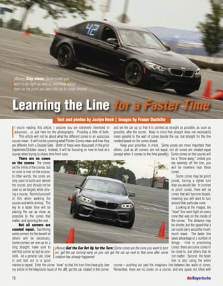 16 derBayerische
I
f you’re reading this article, I assume you are extremely interested in
autocross…or just here for the photographs. Possibly a little of both.
This article will not be about what the different cones in an autocross
course mean. It will not be covering what Pointer Cones mean and how they
are different from a Double Gate. (Both of these were discussed in the prior
September/October issue.) Instead, it will be focusing on how to look at a
course when trying to shave time from runs.
There are no cones
on the course. The cones
set the limits of the course, but
no cone is ever on the course.
In other words, the cones are
only used to build and denote
the course, and should not be
used as set targets while driv-
ing a course. Remind yourself
of this when walking the
course and while driving. The
key to a faster time will be
placing the car as close as
possible to the cones that
matter, and ignoring the rest.
Not all corners are
created equal. Sacrificing
some corners for the benefit of
others will be necessary.
Some corners set one up for a
long straight; make sure to
exit that corner as fast as pos-
sible. As a general rule, slow
in and fast out is a good
mantra to repeat. Enter the corner "slow" so that the front tires have grip (see
my article in the May/June issue of the dB), get the car rotated in the corner,
and set the car up so that it is pointed as straight as possible, as soon as
possible, after the corner. Keep in mind that straight does not necessarily
mean parallel to the wall of cones beside the car, but straight for the line
needed based on the cones ahead.
Keep your priorities in mind. Some cones are more important than
others. Just as all corners are not equal, not all cones are created equal
(except when it comes to the time penalty). Some cones on the course will
be a "throw away," unless you
are severely off the line, you
will be nowhere near these
cones.
Some cones may be pinch
points, forcing a tighter turn
than you would like. In contrast
to pinch cones, there will be
cones that will become targets,
meaning you will want to turn
around that particular cone.
Looking at the images, the
"slow" line went tight on every
cone that was on the inside of
the corner. The distance may
be shorter, but the speed that a
car could carry would be much,
much lower. The faster line
takes advantage of a number of
things. First is prioritizing
cones: there are some cones to
be close to, and others that do
not matter. Second, the faster
line is also using the entire
course – pushing out past the imaginary line between two walls of cones.
Remember, there are no cones on a course, and any space not filled with
(Above) Stay close: Some cones you
want to be right up next to, and think about
them as the point you want the car to rotate around.
(Above) Get the Car Set Up for the Turn: Some cones are the cone you want to turn
on, get the car turning early so you can get the car up next to that cone after some
rotation has already happened.
Learning the Line for a Faster Time
Text and photos by Jaclyn Heck | Images by Fraser Dachille
 