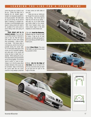 November I December 17
cones may give you a place to put
the car. Finally, the faster line is
keeping the car straight (again,
straight, not necessarily parallel) for
as long as possible. No matter what
car you are driving, the car will be
faster if traveling in a straight line.
(Do keep in mind that whatever extra
speed is being carried will need to
be scrubbed off at some point to
avoid hitting cones and going off
course.)
Think ahead and try to
connect corners. If you ever ask
a committee member or instructor to
jump in your car, they will say to
look ahead at some point during
their conversation. Listen to them.
Look ahead. Think about what is
coming at you, and do it as much as
possible during the course walk.
Try to think about what parts of the
course can be connected together,
and what parts of the course will
simply be slow no matter how it is
attacked. While walking the course,
think about where and how elements
can be strung together. Do not drive
'point to point' or 'cone to cone';
instead, try to find the areas where
multiple elements of the course can
be connected. Keep in mind during
the course walk that one corner
could be a long sweeper comprised
L E A R N I N G T H E L I N E F O R A F A S T E R T I M E
(Right) Close Shave: The cones
that matter, you want to be as close
as possible to them.
(Below) Aim for the Edge of
the Cone: You do not want to hit
the cone, but some cones you want
to put that front tire right on the
edge of the base.
(Top right) Avoid the Obstacles,
Whatever they are: It may be a wall
of cones, it may be an off road
excursion, but there will be parts of
the course that you DO NOT want to
travel out to.
of many cones (on both sides of
your car).
Keep your eye up, looking as
far through the course as possible
when driving. Each driver gets at
least four (4) runs at our events –
with each run, try to think further
and further ahead on the course.
With more forward vision, your
times should begin to fall (and
hopefully no cones follow suit).
 