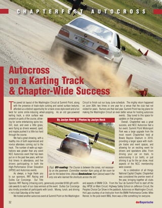 32 derBayerische
T
he paved lot layout of the Washington Circuit at Summit Point, along
with the presence of track-style curbing and varied surface textures,
afforded us a distinct opportunity for a track-cross style event and a fun
twist for some smile-inducing wheel-popping. As an old gas-powered
karting track, a slick surface was
present on parts of the course, allow-
ing for some entertaining spins too.
Dirt, dust, and even a little grass,
were flying as drivers weaved, sped,
and maybe pushed it a little too hard
through the course.
We had a great showing, with a
healthy mix of both experienced and
novice attendees coming out to the
track. The number of walk-up regis-
trations was greater than any event
NCC Autocross event that has been
put on in the past few years, with ten
first timers in attendance, and five
drivers participating in both the
High-Performance Driver Education
(HPDE) and Autocross events.
As always, a huge thank you
to our sponsors, RRT Racing and
Dulles Car Concierge. Our Title
Sponsor, RRT Racing (rrtracing.com), generously provided $100 gift certifi-
cate awards to each of our class winners at the event. Dulles Car Concierge
also kindly provided all participants with lunch. Money, lunch, and driving
– not a bad Saturday at the track!
We hosted another autocross event at Summit Point on the Washington
Circuit to finish out our busy June schedule. The mighty return happened
on June 30th; two times in one year for a venue that the club had not
visited for years. Rumors are that next year, Summit Point has big plans for
making the Washington Circuit an even better venue for hosting autocross
events. Stay tuned to this space for
updates on that progress.
Overall, Chapterfest was a great
success, and NCC Autocross had a
fun event. Summit Point Motorsport
Park was a large upgrade from the
most recent Chapterfest held at
Bowie Baysox Stadium in 2010,
providing a larger space with multi-
ple tracks and event spaces, and
allowing for an exciting event for
drivers and spectators alike. From
driving your car on track, to
autocrossing it (or both), or just
shining it up for the car show, most
aspects of the NCC membership
were covered.
As a celebration of all things
National Capital Chapter, Chapterfest
was considered the premier event of
the year, bringing together all clubs
and aspects of BMW CCA. From the Tour de Summit Point to start off the
day, HPDE on Main Circuit, Highway Safety School on Jefferson Circuit, the
Peoples Choice Car Show in the paddock, Autocross on Washington Circuit,
Hot Laps courtesy of an Instructor from the BMW Performance Center, Mike
Renner, to the post-event BBQ, there was a little something for everyone.
Autocross
on a Karting Track
& Chapter-Wide Success
C H A P T E R F E S T A U T O C R O S S
(Top) Off-roading: The Course is between the cones, not necessar-
ily on the pavement. Committee member Kam using all the room he
can for the fastest time. (Above) Smokeshow: Kam (above) wasn't the
only one who learned the shortcuts across the dirt.
By Jaclyn Heck | Photos by Jaclyn Heck
 