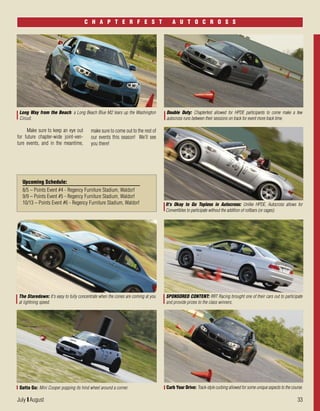 July I August 33
Make sure to keep an eye out
for future chapter-wide joint-ven-
ture events, and in the meantime,
It's Okay to Go Topless in Autocross: Unlike HPDE, Autocross allows for
Convertibles to participate without the addition of rollbars (or cages).
Long Way from the Beach: a Long Beach Blue M2 tears up the Washington
Circuit.
Double Duty: Chapterfest allowed for HPDE participants to come make a few
autocross runs between their sessions on track for event more track time.
C H A P T E R F E S T A U T O C R O S S
make sure to come out to the rest of
our events this season! We’ll see
you there!
The Staredown: It's easy to fully concentrate when the cones are coming at you
at lightning speed.
SPONSORED CONTENT: RRT Racing brought one of their cars out to participate
and provide prizes to the class winners.
Curb Your Drive: Track-style curbing allowed for some unique aspects to the course.Gotta Go: Mini Cooper popping its hind wheel around a corner.
Upcoming Schedule:
8/5 – Points Event #4 - Regency Furniture Stadium, Waldorf
9/9 – Points Event #5 - Regency Furniture Stadium, Waldorf
10/13 – Points Event #6 - Regency Furniture Stadium, Waldorf
 