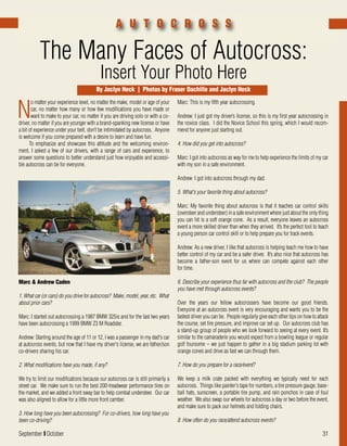September I October 31
N
o matter your experience level, no matter the make, model or age of your
car, no matter how many or how few modifications you have made or
want to make to your car, no matter if you are driving solo or with a co-
driver, no matter if you are younger with a brand-spanking new license or have
a bit of experience under your belt, don’t be intimidated by autocross. Anyone
is welcome if you come prepared with a desire to learn and have fun.
To emphasize and showcase this attitude and the welcoming environ-
ment, I asked a few of our drivers, with a range of cars and experience, to
answer some questions to better understand just how enjoyable and accessi-
ble autocross can be for everyone.
The Many Faces of Autocross:
Insert Your Photo Here
A U T O C R O S S
Marc: This is my fifth year autocrossing.
Andrew: I just got my driver’s license, so this is my first year autocrossing in
the novice class. I did the Novice School this spring, which I would recom-
mend for anyone just starting out.
4. How did you get into autocross?
Marc: I got into autocross as way for me to help experience the limits of my car
with my son in a safe environment.
Andrew: I got into autocross through my dad.
5. What's your favorite thing about autocross?
Marc: My favorite thing about autocross is that it teaches car control skills
(oversteer and understeer) in a safe environment where just about the only thing
you can hit is a soft orange cone. As a result, everyone leaves an autocross
event a more skilled driver than when they arrived. It’s the perfect tool to teach
a young person car control skill or to help prepare you for track events.
Andrew: As a new driver, I like that autocross is helping teach me how to have
better control of my car and be a safer driver. It’s also nice that autocross has
become a father-son event for us where can compete against each other
for time.
6. Describe your experience thus far with autocross and the club? The people
you have met through autocross events?
Over the years our fellow autocrossers have become our good friends.
Everyone at an autocross event is very encouraging and wants you to be the
fastest driver you can be. People regularly give each other tips on how to attack
the course, set tire pressure, and improve car set up. Our autocross club has
a stand-up group of people who we look forward to seeing at every event. It’s
similar to the camaraderie you would expect from a bowling league or regular
golf foursome – we just happen to gather in a big stadium parking lot with
orange cones and drive as fast we can through them.
7. How do you prepare for a race/event?
We keep a milk crate packed with everything we typically need for each
autocross. Things like painter's tape for numbers, a tire pressure gauge, base-
ball hats, sunscreen, a portable tire pump, and rain ponchos in case of foul
weather. We also swap our wheels for autocross a day or two before the event,
and make sure to pack our helmets and folding chairs.
8. How often do you race/attend autocross events?
Marc & Andrew Caden
1. What car (or cars) do you drive for autocross? Make, model, year, etc. What
about prior cars?
Marc: I started out autocrossing a 1987 BMW 325is and for the last two years
have been autocrossing a 1999 BMW Z3 M Roadster.
Andrew: Starting around the age of 11 or 12, I was a passenger in my dad's car
at autocross events, but now that I have my driver's license, we are father/son
co-drivers sharing his car.
2. What modifications have you made, if any?
We try to limit our modifications because our autocross car is still primarily a
street car. We make sure to run the best 200-treadwear performance tires on
the market, and we added a front sway bar to help combat understeer. Our car
was also aligned to allow for a little more front camber.
3. How long have you been autocrossing? For co-drivers, how long have you
been co-driving?
By Jaclyn Heck | Photos by Fraser Dachille and Jaclyn Heck
 