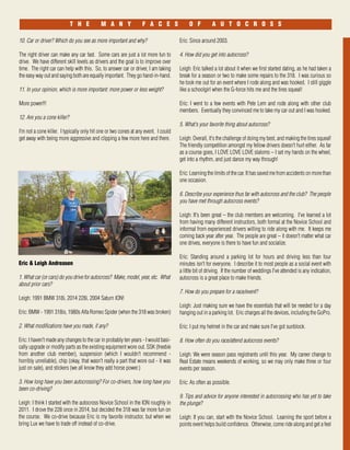 September I October 33
T H E M A N Y F A C E S O F A U T O C R O S S
10. Car or driver? Which do you see as more important and why?
The right driver can make any car fast. Some cars are just a lot more fun to
drive. We have different skill levels as drivers and the goal is to improve over
time. The right car can help with this. So, to answer car or driver, I am taking
the easy way out and saying both are equally important. They go hand-in-hand.
11. In your opinion, which is more important: more power or less weight?
More power!!!
12. Are you a cone killer?
I’m not a cone killer. I typically only hit one or two cones at any event. I could
get away with being more aggressive and clipping a few more here and there.
Eric & Leigh Andreasen
1. What car (or cars) do you drive for autocross? Make, model, year, etc. What
about prior cars?
Leigh: 1991 BMW 318i, 2014 228i, 2004 Saturn ION!
Eric: BMW - 1991 318is, 1980s Alfa Romeo Spider (when the 318 was broken)
2. What modifications have you made, if any?
Eric: I haven't made any changes to the car in probably ten years - I would basi-
cally upgrade or modify parts as the existing equipment wore out. SSK (freebie
from another club member), suspension (which I wouldn't recommend -
horribly unreliable), chip (okay, that wasn't really a part that wore out - it was
just on sale), and stickers (we all know they add horse power.)
3. How long have you been autocrossing? For co-drivers, how long have you
been co-driving?
Leigh: I think I started with the autocross Novice School in the ION roughly in
2011. I drove the 228 once in 2014, but decided the 318 was far more fun on
the course. We co-drive because Eric is my favorite instructor, but when we
bring Lux we have to trade off instead of co-drive.
Eric: Since around 2003.
4. How did you get into autocross?
Leigh: Eric talked a lot about it when we first started dating, as he had taken a
break for a season or two to make some repairs to the 318. I was curious so
he took me out for an event where I rode along and was hooked. I still giggle
like a schoolgirl when the G-force hits me and the tires squeal!
Eric: I went to a few events with Pete Lem and rode along with other club
members. Eventually they convinced me to take my car out and I was hooked.
5. What's your favorite thing about autocross?
Leigh: Overall, it's the challenge of doing my best, and making the tires squeal!
The friendly competition amongst my fellow drivers doesn't hurt either. As far
as a course goes, I LOVE LOVE LOVE slaloms – I set my hands on the wheel,
get into a rhythm, and just dance my way through!
Eric: Learning the limits of the car. It has saved me from accidents on more than
one occasion.
6. Describe your experience thus far with autocross and the club? The people
you have met through autocross events?
Leigh: It's been great – the club members are welcoming. I've learned a lot
from having many different instructors, both formal at the Novice School and
informal from experienced drivers willing to ride along with me. It keeps me
coming back year after year. The people are great – it doesn't matter what car
one drives, everyone is there to have fun and socialize.
Eric: Standing around a parking lot for hours and driving less than four
minutes isn't for everyone. I describe it to most people as a social event with
a little bit of driving. If the number of weddings I've attended is any indication,
autocross is a great place to make friends.
7. How do you prepare for a race/event?
Leigh: Just making sure we have the essentials that will be needed for a day
hanging out in a parking lot. Eric charges all the devices, including the GoPro.
Eric: I put my helmet in the car and make sure I've got sunblock.
8. How often do you race/attend autocross events?
Leigh: We were season pass registrants until this year. My career change to
Real Estate means weekends of working, so we may only make three or four
events per season.
Eric: As often as possible.
9. Tips and advice for anyone interested in autocrossing who has yet to take
the plunge?
Leigh: If you can, start with the Novice School. Learning the sport before a
points event helps build confidence. Otherwise, come ride along and get a feel
 