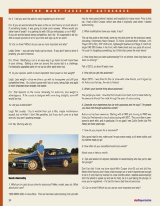 34 derBayerische
T H E M A N Y F A C E S O F A U T O C R O S S
for it. I bet you won't be able to resist registering to drive next!
Eric: If you are worried about the wear on the car, don't worry so much about it.
If something breaks, it was going to break soon anyway. Where would you
rather have it break? In a parking lot with 100 car enthusiasts, or on I-495?
If you are worried about being competitive, don't be. It’s supposed to be fun.
Add a couple pounds of air to your tires and sign up for an event.
10. Car or driver? Which do you see as more important and why?
Leigh: Driver – you can only mod a car so much. If you don't learn to drive it
properly, you won't improve.
Eric: Driver. Modifying a car is an easy way to go faster but will mask flaws
in your driving. Getting a slow car around the course fast is a challenge.
I've basically upgraded parts on my car as other parts wore out.
11. In your opinion, which is more important: more power or less weight?
Leigh: Less weight – since we drive a car with no horsepower and still post
competitive times. On a short course with lots of turns, being light and agile
is more important than straight-line speed.
Eric: That depends on the course. Generally, for autocross, less weight is
advantageous. If the course is designed with some long straights, some HP
would be nice.
12. Are you a cone killer?
Leigh: Not usually. I try to wobble them just a little, maybe misdemeanor
assault, but not killer! I don't like penalties, but if you don't cone on at least
one run, you aren't pushing enough.
Eric: No. (But my wife is!)
me) for many years before I started, and hopefully for many more! Prior to this
car, I had a Mini Cooper, which was what I originally used when I started
autocrossing.
2. What modifications have you made, if any?
The car has quite a few mods, some by me and some by the previous owner,
including: Eisenmann Race Exhaust, TC Kline Coilovers/Koni Yellows, 3.15
Thayer Diff (LSD), ZHP shift knob, lightweight flywheel and Stage 2 clutch kit,
larger E46 330i brakes in the front, with Hawk street and race pads all around.
I'm sure I'm forgetting something, but I think that covers the main items!
3. How long have you been autocrossing? For co-drivers, how long have you
been co-driving?
Fall of 2012, so about 6 years now.
4. How did you get into autocross?
Mpact 2012 - I was there for the car show with a few friends, and I signed up
for Autocross that day...the rest is history!
5. What's your favorite thing about autocross?
The people you meet. I love the thrill of autocross itself, but it's made better by
the awesome friends I've made through the years of autocrossing.
6. Describe your experience thus far with autocross and the club? The people
you have met through autocross events?
Autocross has been awesome. Starting with a FWD and moving to RWD was
tricky, but I've learned so much autocrossing with NCC. The committee is awe-
some to work with, and in particular, I'm so glad I met Collin Smith (via Phil
Yates) all those years ago.
7. How do you prepare for a race/event?
Get a good night's rest, make sure I've got snacks ready, a full water bottle, and
my helmet ready to go!
8. How often do you race/attend autocross events?
About once or twice a month.
9. Tips and advice for anyone interested in autocrossing who has yet to take
the plunge?
Don't be shy! I took my bone stock Mini Cooper (non-S) out and did fine.
Never think that you don't have a fast-enough car or aren't experienced enough
to do it (I only had my license for a few months when I started autocrossing)!
Don't be afraid to speak up and ask for help, be it in just taking the plunge, or
once you've registered – it's hard to have a bad time at autocross.
10. Car or driver? Which do you see as more important and why?
Sarah Abernethy
1. What car (or cars) do you drive for autocross? Make, model, year, etc. What
about prior cars?
1999 BMW 328is in Avus Blue. This car has been autocrossing (not just with
 