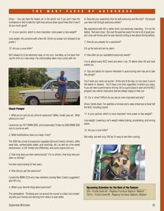 September I October 35
Driver – You can have the fastest car in the world, but if you don't have the
confidence or skill to take the right lines and put down good times then it won't
do you much good!
11. In your opinion, which is more important: more power or less weight?
Less weight. (As someone with a Non-M, I think my answer isn't allowed to be
power.)
12. Are you a cone killer?
No! I always try to be extremely clean on my runs...but lately, as I've been find-
ing the limit on a new setup, I've unfortunately taken more cones with me.
T H E M A N Y F A C E S O F A U T O C R O S S
Chuck Pompei
1. What car (or cars) do you drive for autocross? Make, model, year, etc. What
about prior cars?
I autocross my 1971 BMW 2002, and occasionally I'll take my 2002 BMW 330i
out on course as well.
2. What modifications have you made, if any?
The 2002 has a host of suspension upgrades (Ground Control coilovers, stiffer
sway bars, camber/caster plates, poly bushings, etc.) as well as a five-speed
transmission, a 3.91 limited slip differential, and some engine bolt-ons.
3. How long have you been autocrossing? For co-drivers, how long have you
been co-driving?
I’ve been autocrossing for two years.
4. How did you get into autocross?
I joined the BMW CCA and a few members (namely Marc Caden) suggested I
give AX a try.
5. What's your favorite thing about autocross?
The camaraderie. Throwing your car around the course is a blast, but compet-
ing with your friends and learning from others is even better.
6. Describe your experience thus far with autocross and the club? The people
you have met through autocross events?
My experience with AX is rather short, but extremely rewarding. I'm not the
fastest. Not even close. But over the past two years I've met a lot of great peo-
ple I now call friends and I've also learned a thing or two about driving fast(er).
7. How do you prepare for a race/event?
Fill up the tank and set my alarm.
8. How often do you race/attend autocross events?
I try to attend every NCC event and when I can, I'll attend other AX and track
events too.
9. Tips and advice for anyone interested in autocrossing who has yet to take
the plunge?
You'll wish you came out sooner. At the end of the day, no one cares if you’re
the fastest or slowest. You'll have a fun time regardless of where you place.
If you are new to performance driving, AX is a good place to start and the NCC
program has veteran instructors that are always happy to help out.
10. Car or driver? Which do you see as more important and why?
Driver, hands down. I've watched a minivan and a Jeep embarrass at least half
the field, including myself.
11. In your opinion, which is more important: more power or less weight?
Less weight. Lowering a car's weight makes braking, accelerating, and turning
easier.
12. Are you a cone killer?
Not really, but with only 100 hp it's easy to see them coming.
Upcoming Schedule for the Rest of the Season:
9/9 – Points Event #5 - Regency Furniture Stadium, Waldorf
10/13 – Points Event #6 - Regency Furniture Stadium, Waldorf
 