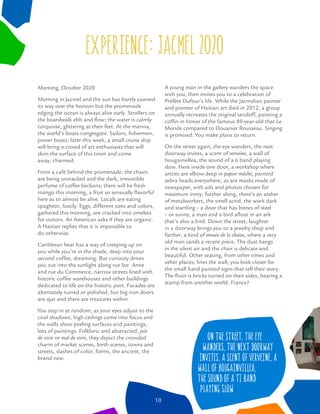 On the street, the eye
wanders, the next doorway
invites, a scent of verveine, a
wall of bougainvillea,
the sound of a ti band
playing slow
Morning, October 2020
Morning in Jacmel and the sun has barely yawned
its way over the horizon but the promenade
edging the ocean is always alive early. Strollers on
the boardwalk ebb and ﬂow; the water is calmly
turquoise, glittering at their feet. At the marina,
the world’s boats congregate. Sailors, ﬁshermen,
power boats; later this week, a small cruise ship
will bring a crowd of art enthusiasts that will
skim the surface of this town and come
away, charmed.
From a café behind the promenade, the chairs
are being unstacked and the dark, irresistible
perfume of coffee beckons; there will be fresh
mango this morning, a fruit so sensually ﬂavorful
here as to almost be alive. Locals are eating
spaghetti, lustily. Eggs, different sizes and colors,
gathered this morning, are cracked into omelets
for visitors. An American asks if they are organic.
A Haitian replies that it is impossible to
do otherwise.
Caribbean heat has a way of creeping up on
you while you’re in the shade, deep into your
second coffee, dreaming. But curiosity drives
you out into the sunlight along rue Ste. Anne
and rue du Commerce, narrow streets lined with
historic coffee warehouses and other buildings
dedicated to life on the historic port. Facades are
alternately ruined or polished, but big iron doors
are ajar and there are treasures within.
You step in at random; as your eyes adjust to the
cool shadows, high ceilings come into focus and
the walls show peeling surfaces and paintings,
lots of paintings. Folkloric and abstracted, joie
de vivre or mal de vivre, they depict the crowded
charm of market scenes, birth scenes, towns and
streets, slashes of color, forms, the ancient, the
brand new.
experience: jacmel 0 0
A young man in the gallery wanders the space
with you, then invites you to a celebration of
Préfète Dufour’s life. While the Jacmelian painter
and pioneer of Haitian art died in 2012, a group
annually recreates the original sendoff, painting a
cofﬁn in honor of the famous 89-year-old that Le
Monde compared to Douanier Rousseau. Singing
is promised. You make plans to return.
On the street again, the eye wanders, the next
doorway invites, a scent of verveine, a wall of
bougainvillea, the sound of a ti band playing
slow. Here inside one door, a workshop where
artists are elbow deep in papier mâché, painted
zebra heads everywhere, as are masks made of
newspaper, with ads and photos chosen for
maximum irony; further along, there’s an atelier
of metalworkers, the smell acrid, the work dark
and startling – a door that has bones of steel
– or sunny, a man and a bird aﬂoat in an ark
that’s also a bird. Down the street, laughter
in a doorway brings you to a jewelry shop and
farther, a kind of musée de la chaise, where a very
old man sands a recent piece. The dust hangs
in the silent air and the chair is delicate and
beautiful. Other seating, from other times and
other places, lines the wall; you look closer for
the small hand painted signs that tell their story.
The ﬂoor is bricks turned on their sides, bearing a
stamp from another world. France?
10
 