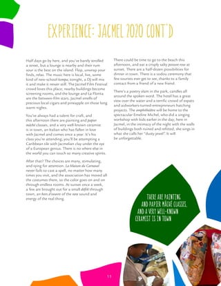 Half days go by here, and you’ve barely strolled
a street, but a lounge is nearby and their rum
sour is the best on the island. Flop, unwrap your
ﬁnds, relax. The music here is local, live, some
kind of new-school kompa; tonight, a DJ will mix
it and make it newer still. The Jacmel Film Festival
crowd loves this place; nearby buildings become
screening rooms, and the lounge and La Florita
are the between-ﬁlm stars. Jacmel smells of
precious local cigars and pineapple on those long
warm nights.
You’ve always had a talent for craft, and
this afternoon there are painting and papier
mâché classes, and a very well-known ceramist
is in town, an Italian who has fallen in love
with Jacmel and comes once a year. It’s his
class you’re attending; you’ll be attempting a
Caribbean tile with Jacmelian clay under the eye
of a European genius. There is no where else in
the world you can touch so many creative spirits.
After that? The choices are many, stimulating,
and vying for attention. La Maison du Carnaval
never fails to cast a spell, no matter how many
times you visit, and the association has moved all
the costumes there, so the color goes on and on
through endless rooms. At sunset once a week,
a few are brought out for a small déﬁlé through
town, an hors d’oeuvre of the rara sound and
energy of the real thing.
There could be time to go to the beach this
afternoon, and eat a crisply salty poisson rose at
sunset. There are a half-dozen possibilities for
dinner in town. There is a vodou ceremony that
few tourists ever get to see, thanks to a family
contact from a friend of a new friend.
There’s a poetry slam in the park, candles all
around the spoken word. The hotel has a great
view over the water and a terriﬁc crowd of expats
and aidworkers-turned-entrepreneurs hatching
projects. The amphithéâtre will be home to the
spectacular Emeline Michel, who did a singing
workshop with kids earlier in the day; here in
Jacmel, in the intimacy of the night with the walls
of buildings both ruined and reﬁtted, she sings in
what she calls her “dusty jewel”. It will
be unforgettable.
There are painting
and papier mâché classes,
and a very well-known
ceramist is in town
11
experience: jacmel 0 0 CONT’D
 