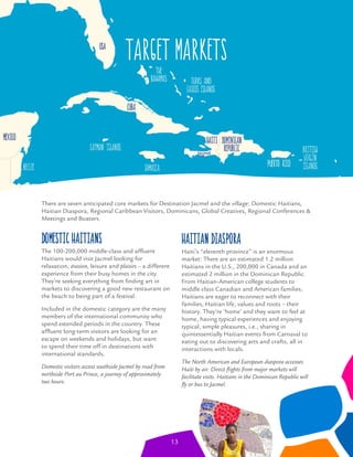 target markets
Domestic Haitians
The 100-200,000 middle-class and afﬂuent
Haitians would visit Jacmel looking for
relaxation, évasion, leisure and plaisirs – a different
experience from their busy homes in the city.
They’re seeking everything from ﬁnding art in
markets to discovering a good new restaurant on
the beach to being part of a festival.
Included in the domestic category are the many
members of the international community who
spend extended periods in the country. These
afﬂuent long-term visitors are looking for an
escape on weekends and holidays, but want
to spend their time off in destinations with
international standards.
Domestic visitors access southside Jacmel by road from
northside Port au Prince, a journey of approximately
two hours.
Haitian Diaspora
Haiti’s “eleventh province” is an enormous
market: There are an estimated 1.2 million
Haitians in the U.S., 200,000 in Canada and an
estimated 2 million in the Dominican Republic.
From Haitian-American college students to
middle class Canadian and American families,
Haitians are eager to reconnect with their
families, Haitian life, values and roots – their
history. They’re ‘home’ and they want to feel at
home, having typical experiences and enjoying
typical, simple pleasures, i.e., sharing in
quintessentially Haitian events from Carnaval to
eating out to discovering arts and crafts, all in
interactions with locals.
The North American and European diaspora accesses
Haiti by air. Direct ﬂights from major markets will
facilitate visits. Haitians in the Dominican Republic will
ﬂy or bus to Jacmel.
There are seven anticipated core markets for Destination Jacmel and the village: Domestic Haitians,
Haitian Diaspora, Regional Caribbean Visitors, Dominicans, Global Creatives, Regional Conferences &
Meetings and Boaters.
13
 