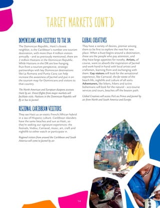 target markets CONT’D
Dominicans and visitors to the DR
The Dominican Republic, Haiti’s closest
neighbor, is the Caribbean’s number one tourism
destination, with more than 4 million visitors
annually – and as previously mentioned, there are
2 million Haitians in the Dominican Republic.
While Haitians in the DR are low-hanging
fruit from a tourism perspective, strategic
partnerships with key Dominican destinations
like La Romana and Punta Cana can help
increase the awareness of Jacmel and put it on
the tourism map for Dominicans and visitors to
that country.
The North American and European diaspora accesses
Haiti by air. Direct ﬂights from major markets will
facilitate visits. Haitians in the Dominican Republic will
ﬂy or bus to Jacmel.
Regional Caribbean Visitors
They see Haiti as an exotic French/African hybrid
in a sea of Hispanic culture. Caribbean islanders
have the same beaches and sun as Haiti, so
they’re seeking our signature experiences: the
festivals, Vodou, Carnaval, music, art, craft and
nightlife to either watch or participate in.
Regional visitors from around the Caribbean and South
America will come to Jacmel by air.
Global Creatives
They have a variety of desires, premier among
them to be ﬁrst to explore the next hot new
place. When a buzz begins around a destination,
these are the people who pay attention, and
they have large appetites for novelty. Artists, of
course, want to absorb the inspiration of Jacmel
and work hand in hand with local artists and
craftsmen, learning from and exchanging with
them. Gay visitors will look for the sensational
experience, like Carnaval, the far niente of the
beach life, nightlife and culture of all sorts.
Adventurers, like bikers, hikers and active
bohemians will look for the natural – eco-tourist
services and tours, beaches off the beaten path.
Global Creatives will access Port au Prince and Jacmel by
air from North and South America and Europe.
14
 
