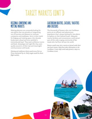 Regional Conference and
Meeting Markets
Meeting planners are constantly looking for
new places that can provide an invigorating
mix of business and pleasure to motivate
companies and employees. Strict in their needs
for lodging and meeting space, this clientele
books years ahead and once satisﬁed is
tremendously loyal. They need conference rooms
and beds, bureautique and night life; they want
quality souvenirs of their trip and meaningful
communication with locals.
Meeting and conference clients would access Port au
Prince and Jacmel by air; likely targets would be direct-
ﬂight markets.
target markets CONT’D
Caribbean Boaters, Sailors, Yachters
and Cruisers
The thousands of boaters who visit Caribbean
ports are an afﬂuent and adventurous
population that’s always looking for new places
to explore on their beloved boats. Adequate
marina facilities and conveniences could attract
part of this wide-ranging community of bon
vivants who hail from all over the world.
Boaters would come into a marina at Jacmel under their
own boat’s power, likely from other destinations in the
Caribbean. Cruise ships could make Jacmel a stop on a
Caribbean circuit.
15
 