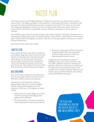 master plan
‘Quartier Latin’
A key objective of the master plan is to make the
core creative village (Ste. Anne and du Commerce
streets) the ‘Quartier Latin’ of Jacmel, the place
where visitors can ﬁnd activities and interest
day and night. Animated by the workshops of
artists and by programming that extends into
the evening, Ste. Anne and du Commerce are the
lively areas where the buzz about Jacmel begins.
Hotel Development
New hotel rooms are key to the revitalization of
Jacmel, particularly with the construction of an
800-seat conference center now underway.
According to current estimates, there are
approximately 166 rooms currently available.
Another 346 would be needed to meet the
objective of 500 rooms. The lodging mix would
include:
Within the core creative village: second and
third ﬂoor boutique-style lodging above
galleries and workshops.
On the beachfront: an intimate waterfront
hotel inspired by the former La Jacmelienne.
At the pier: larger-scale conference ﬂag hotel
of approximately 150 rooms associated
with the nearby conference center and
overlooking the eventual marina.
Lodging on the second ﬂoor of a series of
buildings on Ste. Anne and du Commerce will
each offer a different experience. Architectural
guidelines will ensure a harmonious combination
of traditional and contemporary decors, from
wrought iron to modern materials. Balconies and
exterior spaces would be featured, and rooftops
could potentially become patios.
The master plan for Jacmel Village addresses a 20 hectare area of the town of Jacmel on the south
shore of Haiti. The village area begins at the oceanfront – and includes 700 meters of shoreline to the
east and west, from Grande Rivière de Jacmel to a large pier that extends 125 meters into the water.
The village area development will focus on the core creative areas of Ste. Anne and du Commerce
streets, both of which have a considerable inventory of historic warehouses in various states of
disrepair.
Over 20,000 square meters of commercial space total will be included in all phases of development. In
initial phases, 6,000 square meters of commercial space will be the focus. The deﬁnition of commercial
space includes hotel and lodging, restaurants, cafés, bars and lounges, galleries and services, as well as
cultural infrastructure.
Key features of the master plan include:
16
The village area
development will focus on
core creative areas of Ste.
Anne and du Commerce streets
 