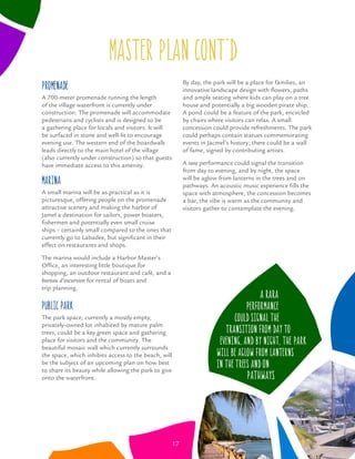 master plan CONT’D
Promenade
A 700-meter promenade running the length
of the village waterfront is currently under
construction. The promenade will accommodate
pedestrians and cyclists and is designed to be
a gathering place for locals and visitors. It will
be surfaced in stone and well-lit to encourage
evening use. The western end of the boardwalk
leads directly to the main hotel of the village
(also currently under construction) so that guests
have immediate access to this amenity.
Marina
A small marina will be as practical as it is
picturesque, offering people on the promenade
attractive scenery and making the harbor of
Jamel a destination for sailors, power boaters,
ﬁshermen and potentially even small cruise
ships – certainly small compared to the ones that
currently go to Labadee, but signiﬁcant in their
effect on restaurants and shops.
The marina would include a Harbor Master’s
Ofﬁce, an interesting little boutique for
shopping, an outdoor restaurant and café, and a
bureau d’excursion for rental of boats and
trip planning.
Public Park
The park space, currently a mostly empty,
privately-owned lot inhabited by mature palm
trees, could be a key green space and gathering
place for visitors and the community. The
beautiful mosaic wall which currently surrounds
the space, which inhibits access to the beach, will
be the subject of an upcoming plan on how best
to share its beauty while allowing the park to give
onto the waterfront.
By day, the park will be a place for families, an
innovative landscape design with ﬂowers, paths
and ample seating where kids can play on a tree
house and potentially a big wooden pirate ship.
A pond could be a feature of the park, encircled
by chairs where visitors can relax. A small
concession could provide refreshments. The park
could perhaps contain statues commemorating
events in Jacmel’s history; there could be a wall
of fame, signed by contributing artists.
A rara performance could signal the transition
from day to evening, and by night, the space
will be aglow from lanterns in the trees and on
pathways. An acoustic music experience ﬁlls the
space with atmosphere, the concession becomes
a bar, the vibe is warm as the community and
visitors gather to contemplate the evening.
A rara
performance
could signal the
transition from day to
evening, and by night, the park
will be aglow from lanterns
in the trees and on
pathways
17
 