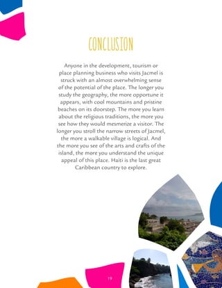 conclusion
Anyone in the development, tourism or
place planning business who visits Jacmel is
struck with an almost overwhelming sense
of the potential of the place. The longer you
study the geography, the more opportune it
appears, with cool mountains and pristine
beaches on its doorstep. The more you learn
about the religious traditions, the more you
see how they would mesmerize a visitor. The
longer you stroll the narrow streets of Jacmel,
the more a walkable village is logical. And
the more you see of the arts and crafts of the
island, the more you understand the unique
appeal of this place. Haiti is the last great
Caribbean country to explore.
19
 