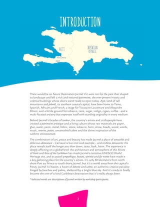 Jacmel
Port-au-Prince
DOMINICAN
REPUBLICHAITI
Introduction
There would be no future Destination Jacmel if it were not for the past that shaped
its landscape and left a rich and textured patrimoine, the ever-present history and
colonial buildings whose doors stand ready to open today. Aiyti, land of tall
mountains and Jakmèl, its southern coastal capital, have been home to Taino,
Spanish, Africans and French, a stage for Toussaint Louverture and Alexandre
Pétion, and a fertile ground for tobacco, cane, sugar, indigo, cigars, coffee...and a
multi-faceted artistry that expresses itself with startling originality in every medium.
Behind Jacmel’s facades of couleur, the country’s artists and craftspeople have
created a patrimoine artistique and a living culture whose raw materials are paper,
glue, water, paint, metal, fabric, stone, tobacco, horn, straw, beads, wood, words,
music, reveries, poésie, unvarnished talent and the divine inspiration of the
sublime environnement.
The combination of art, peace and beauty has made Jacmel a place of sensualité and
delicious démeseure – Carnaval is but one vivid example – and endless découverte: the
place reveals itself the longer you slow down, taste, look, listen. The experience is
deeply affecting on a global level: the architecture and atmosphere of this Riviera
of Haiti and Ibiza of the Caribbean has made Jacmel a tentative UNESCO World
Heritage site, and its acceuil sympathique, beauté, sérénité and far niente have made it
a key gathering place for the country’s artists. It’s only 80 kilometers from north
shore Port au Prince to south shore Jacmel, but it’s a world away from the capital’s
frenzy. Jacmel is l’évasion, a haven of détente and calme, an authentic creative paradise
fringed by beaches and palms, sheltered by a bright blue sky. And it’s ready to ﬁnally
become the one-of-a-kind Caribbean destination that it’s really always been.
*italicized words are descriptions of Jacmel written by workshop participants.
3
 