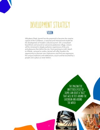 DEVELOPMENT STRATEGY
Ville phare d’Haiti, Jacmel has the potential to become the creative
capital of the Caribbean, a national and international model for
the development of modern cultural tourism. On a revitalized
beachfront and around an attractive pedestrian village, visitors
will be immersed in deeply authentic experiences of the arts
and pleasures that deﬁne the city: from painting to craft, beach
to hillside, carnaval to vodou, Jacmel will offer travelers the
opportunity to discover new inspirations and ﬁnd new expression,
live unique traditions and celebrations, touch and be touched by a
people and a place as never before.
Vision
The imaginative,
unfettered spirit of
Jacmel can create a “buzz”
that will be felt around the
Caribbean and around
the world
4
 