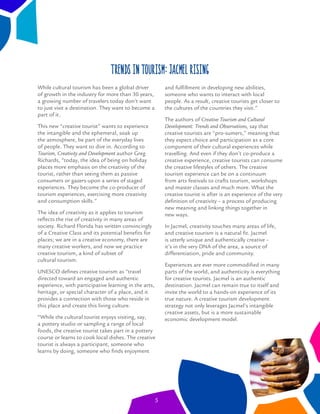 While cultural tourism has been a global driver
of growth in the industry for more than 30 years,
a growing number of travelers today don’t want
to just visit a destination. They want to become a
part of it.
This new “creative tourist” wants to experience
the intangible and the ephemeral, soak up
the atmosphere, be part of the everyday lives
of people. They want to dive in. According to
Tourism, Creativity and Development author Greg
Richards, “today, the idea of being on holiday
places more emphasis on the creativity of the
tourist, rather than seeing them as passive
consumers or gazers-upon a series of staged
experiences. They become the co-producer of
tourism experiences, exercising more creativity
and consumption skills.”
The idea of creativity as it applies to tourism
reﬂects the rise of creativity in many areas of
society. Richard Florida has written convincingly
of a Creative Class and its potential beneﬁts for
places; we are in a creative economy, there are
many creative workers, and now we practice
creative tourism, a kind of subset of
cultural tourism.
UNESCO deﬁnes creative tourism as “travel
directed toward an engaged and authentic
experience, with participative learning in the arts,
heritage, or special character of a place, and it
provides a connection with those who reside in
this place and create this living culture.
“While the cultural tourist enjoys visiting, say,
a pottery studio or sampling a range of local
foods, the creative tourist takes part in a pottery
course or learns to cook local dishes. The creative
tourist is always a participant, someone who
learns by doing, someone who ﬁnds enjoyment
and fulﬁllment in developing new abilities,
someone who wants to interact with local
people. As a result, creative tourists get closer to
the cultures of the countries they visit.”
The authors of Creative Tourism and Cultural
Development: Trends and Observations, say that
creative tourists are “pro-sumers,” meaning that
they expect choice and participation as a core
component of their cultural experiences while
travelling. And even if they don’t co-produce a
creative experience, creative tourists can consume
the creative lifestyles of others. The creative
tourism experience can be on a continuum
from arts festivals to crafts tourism, workshops
and master classes and much more. What the
creative tourist is after is an experience of the very
deﬁnition of creativity – a process of producing
new meaning and linking things together in
new ways.
In Jacmel, creativity touches many areas of life,
and creative tourism is a natural ﬁt. Jacmel
is utterly unique and authentically creative –
it’s in the very DNA of the area, a source of
differentiation, pride and community.
Experiences are ever more commodiﬁed in many
parts of the world, and authenticity is everything
for creative tourists. Jacmel is an authentic
destination. Jacmel can remain true to itself and
invite the world to a hands-on experience of its
true nature. A creative tourism development
strategy not only leverages Jacmel’s intangible
creative assets, but is a more sustainable
economic development model.
Trends in tourism: Jacmel Rising
5
 