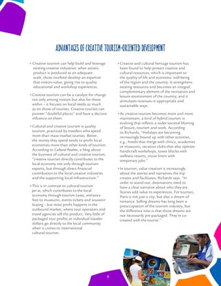 Creative tourism can help build and leverage
existing creative industries: when artistic
product is produced at an adequate
scale, those involved develop an expertise
that visitors value, giving rise to quality
educational and workshop experiences.
Creative tourism can be a catalyst for change
not only among visitors but also for those
within – it focuses on local needs as much
as on those of tourists. Creative tourists can
pioneer “doubtful places” and have a decisive
inﬂuence on them.
Cultural and creative tourism is quality
tourism, practiced by travelers who spend
more than mass-market tourists. Better,
the money they spend tends to proﬁt local
economies more than other kinds of tourism.
According to Cultural Realms, a blog about
the business of cultural and creative tourism,
“creative tourism directly contributes to the
local economy not only through tourism
exports, but through direct ﬁnancial
contribution to the local creative industries
and the supporting local infrastructure.”
This is in contrast to cultural tourism
per se, which contributes to the local
economy through tourism taxes, entrance
fees to museums, events tickets and souvenir
buying – but most proﬁt happens in the
outbound market, where tour operators and
travel agencies sell the product. Very little of
packaged tour proﬁts or individual traveler
dollars go directly to the local community
when it comes to international
cultural tourism.
Creative and cultural heritage tourism has
been found to help protect creative and
cultural resources, which is important to
the quality of life and economic well-being
of the region and the country. It strengthens
existing resources and becomes an integral,
complementary element of the recreation and
leisure environment of the country; and it
stimulates revenues in appropriate and
sustainable ways.
As creative tourism becomes more and more
mainstream, a kind of hybrid tourism is
evolving that reﬂects a wider societal blurring
of leisure, tourism and work. According
to Richards, “Holidays are becoming
increasingly bound up with other activities,
e.g., hotels that merge with clinics, academies
or museums, vacation clubs that also operate
handicraft workshops, tower blocks with
wellness resorts, cruise liners with
temporary jobs.”
In tourism, value creation is increasingly
about the stories and narratives the trip
creates and facilitates, Richards says. “In
order to stand out, destinations need to
have a clear narrative about who they are.
Stories add value to experiences. For tourists,
Paris is not just a city, but also a dream of
romance. Selling dreams has long been a
preoccupation of the tourism industry, but
the difference now is that those dreams are
not necessarily pre-packaged. They’re co-
created with the tourist.”
Advantages of creative tourism-oriented development
6
 