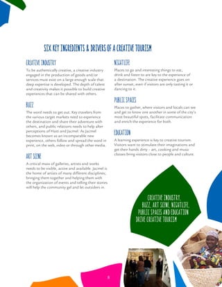 six key ingredients & drivers of a creative tourism
Creative Industry
To be authentically creative, a creative industry
engaged in the production of goods and/or
services must exist on a large enough scale that
deep expertise is developed. The depth of talent
and creativity makes it possible to build creative
experiences that can be shared with others.
Buzz
The word needs to get out. Key travelers from
the various target markets need to experience
the destination and share their adventure with
others, and public relations needs to help alter
perceptions of Haiti and Jacmel. As Jacmel
becomes known as an incomparable new
experience, others follow and spread the word in
print, on the web, video or through other media.
Art Scene
A critical mass of galleries, artists and works
needs to be visible, active and available. Jacmel is
the home of artists of many different disciplines;
bringing them together and helping them with
the organization of events and telling their stories
will help the community gel and let outsiders in.
Nightlife
Places to go and interesting things to eat,
drink and listen to are key to the experience of
a destination. The creative experience goes on
after sunset, even if visitors are only tasting it or
dancing to it.
Public Spaces
Places to gather, where visitors and locals can see
and get to know one another in some of the city’s
most beautiful spots, facilitate communication
and enrich the experience for both.
Education
A learning experience is key to creative tourism.
Visitors want to stimulate their imaginations and
get their hands dirty – art, cooking and music
classes bring visitors close to people and culture.
Creative Industry,
Buzz, Art Scene, Nightlife,
Public Spaces and Education
drive Creative Tourism
8
 