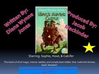 Written By: Diana Wynne  Jones Produced By: Jacob  Mackinder Starring: Sophie, Howl, & Calcifer This book is full of magic, intense  battles, and complicated riddles  that  make this fantasy book  fantastic! Jacob rates this book with five stars  it is excellent must read. ***** 