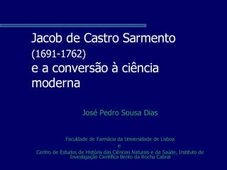 Jacob de Castro Sarmento
(1691-1762)
e a conversão à ciência
moderna

                     José Pedro Sousa Dias


              Faculdade de Farmácia da Universidade de Lisboa
                                       e
 Centro de Estudos de História das Ciências Naturais e da Saúde, Instituto de
                Investigação Científica Bento da Rocha Cabral