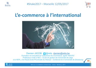 Damien JACOB @retis damien@retis.be
Formateur et consultant en e-Business & e-Commerce, agréé ‘RENTIC’
Professeur invité à HEC – Ecole de gestion de l’Université de Liège,
à la HEPL, à la Haute Ecole Provinciale du Hainaut – Cordorcet et à l’Université de Strasbourg
#Shake2017	– Marseille	12/05/2017
L’e-commerce	à	l’international
°°..@ retis
www.retis.be
DÉFIS DE L'E-COMMERCE INTERNATIONAL - SHAKE - MARSEILLE 2017
 
