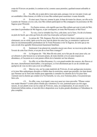 corps de l'Univers est produit, le contient en lui, comme cause première, qualitativement utilisable et
exquise.
               -4-   En effet, de ce pain dérive tout autre pain, puisque c'est un vrai pain vivant, qui
est semblable à Mon Amour, et s'offre ici à tous Mes enfants pour nourriture vivante éternelle.
               -5-     Et ainsi aussi, l'eau est, comme le pain, la base de toutes les choses, car elle est la
Lumière de l'Amour; et avec cela, tous Mes enfants participent en Ma compagnie à la jouissance de Ma
Sagesse pour l'Eternité.
               -6-      En d'autres termes, cela signifie que tous Mes enfants qui sont ici près de Moi,
sont dans la profondeur de Ma Sagesse, et par conséquent, en toute Ma Puissance et Ma Force!
               -7-       Tu vois, c'est la véritable Eau Vive, celle dont, sur la Terre, J'ai dit à la femme
au puits de Jacob, que celui qui boira de cette Eau n'aura plus soif pour toujours!"
               -8-     Le prieur dit: "Oh, Seigneur, Père très Aimant et très Saint, à présent je vois cela
clairement, car en vérité, après avoir bu avec tant de plaisir de cette Eau, je commence à apercevoir
dans les incommensurables profondeurs de Ta Toute-Puissance et de Ta Sagesse, de sorte que je me
sens envahi d'un agréable frémissement hautement béatifiant.
                -9-     Seulement il me plairait de connaître encore une chose: ne recevrai-je plus dans
l'avenir de cette Eau à boire, et un peu de ce bon Pain à manger?"
                -10- Le Seigneur dit : "Oh, Mon fils très aimé, ne te fais pas de souci pour cela; car
cet aliment et cette boisson ne se tarissent jamais, de toute éternité; et tu en auras toujours en
abondance, et l'occasion ne te sera jamais offerte de te lamenter sur leur absence.
               -11- En effet, ici en Mon Royaume, il y a en grand nombre des sources, des fleuves et
des mers, éternellement intarissables; c'est pourquoi, ce n'est absolument pas le cas de craindre que
quelqu'un de vous ne doive pas avoir en suffisance.
               -12- Mais tu vois, sur les corps matériels de l'Univers, Je suis quelque peu économe;
et Je tiens Mes authentiques disciples et fidèles dans la restriction, autant que possible; car étant donné
que l'homme sur la Terre doit étudier pour apprendre à connaître les chemins de la Vie pour faire
vraiment sien le chemin qui conduit à la Vie Eternelle, tu vois, avec l'estomac plein, il ne pourrait pas
faire cela.
                -13- En effet, vous, à cet égard, vous avez aussi un vieux proverbe: *Plenus venter
non studet libenter!* (ventre plein n'étudie pas volontiers) Tu vois, justement pour ces très sages
raisons, Je suis plutôt avare sur les corps de l'Univers, mais, en compensation, Je suis ensuite ici la
Générosité Infinie-même, et tout doit être à disposition avec la plus grande abondance et l'abondance la
plus complète.
 