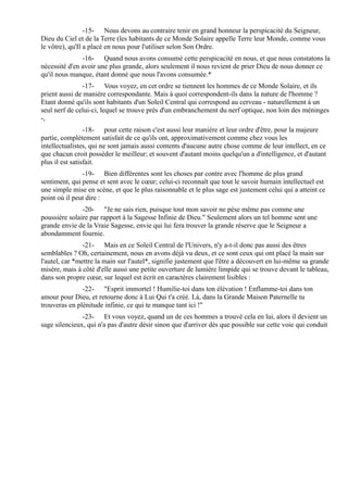 -15- Nous devons au contraire tenir en grand honneur la perspicacité du Seigneur,
Dieu du Ciel et de la Terre (les habitants de ce Monde Solaire appelle Terre leur Monde, comme vous
le vôtre), qu'Il a placé en nous pour l'utiliser selon Son Ordre.
               -16- Quand nous avons consumé cette perspicacité en nous, et que nous constatons la
nécessité d'en avoir une plus grande, alors seulement il nous revient de prier Dieu de nous donner ce
qu'il nous manque, étant donné que nous l'avons consumée.*
                -17- Vous voyez, en cet ordre se tiennent les hommes de ce Monde Solaire, et ils
prient aussi de manière correspondante. Mais à quoi correspondent-ils dans la nature de l'homme ?
Etant donné qu'ils sont habitants d'un Soleil Central qui correspond au cerveau - naturellement à un
seul nerf de celui-ci, lequel se trouve près d'un embranchement du nerf optique, non loin des méninges
-,
                 -18- pour cette raison c'est aussi leur manière et leur ordre d'être, pour la majeure
partie, complètement satisfait de ce qu'ils ont, approximativement comme chez vous les
intellectualistes, qui ne sont jamais aussi contents d'aucune autre chose comme de leur intellect, en ce
que chacun croit posséder le meilleur; et souvent d'autant moins quelqu'un a d'intelligence, et d'autant
plus il est satisfait.
               -19- Bien différentes sont les choses par contre avec l'homme de plus grand
sentiment, qui pense et sent avec le cœur; celui-ci reconnaît que tout le savoir humain intellectuel est
une simple mise en scène, et que le plus raisonnable et le plus sage est justement celui qui a atteint ce
point où il peut dire :
               -20- "Je ne sais rien, puisque tout mon savoir ne pèse même pas comme une
poussière solaire par rapport à la Sagesse Infinie de Dieu." Seulement alors un tel homme sent une
grande envie de la Vraie Sagesse, envie qui lui fera trouver la grande réserve que le Seigneur a
abondamment fournie.
                -21- Mais en ce Soleil Central de l'Univers, n'y a-t-il donc pas aussi des êtres
semblables ? Oh, certainement, nous en avons déjà vu deux, et ce sont ceux qui ont placé la main sur
l'autel, car *mettre la main sur l'autel*, signifie justement que l'être a découvert en lui-même sa grande
misère, mais à côté d'elle aussi une petite ouverture de lumière limpide qui se trouve devant le tableau,
dans son propre cœur, sur lequel est écrit en caractères clairement lisibles :
               -22- "Esprit immortel ! Humilie-toi dans ton élévation ! Enflamme-toi dans ton
amour pour Dieu, et retourne donc à Lui Qui t'a créé. Là, dans la Grande Maison Paternelle tu
trouveras en plénitude infinie, ce qui te manque tant ici !"
               -23- Et vous voyez, quand un de ces hommes a trouvé cela en lui, alors il devient un
sage silencieux, qui n'a pas d'autre désir sinon que d'arriver dès que possible sur cette voie qui conduit
 