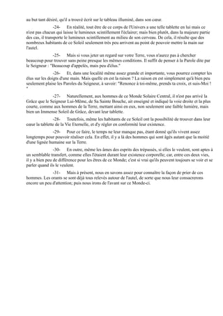 au but tant désiré, qu'il a trouvé écrit sur le tableau illuminé, dans son cœur.
                -24- En réalité, tout être de ce corps de l'Univers a une telle tablette en lui mais ce
n'est pas chacun qui laisse le lumineux scintillement l'éclairer; mais bien plutôt, dans la majeure partie
des cas, il transporte le lumineux scintillement au milieu de son cerveau. De cela, il résulte que des
nombreux habitants de ce Soleil seulement très peu arrivent au point de pouvoir mettre la main sur
l'autel.
               -25- Mais si vous jeter un regard sur votre Terre, vous n'aurez pas à chercher
beaucoup pour trouver sans peine presque les mêmes conditions. Il suffit de penser à la Parole dite par
le Seigneur : "Beaucoup d'appelés, mais peu d'élus."
                -26- Et, dans une localité même assez grande et importante, vous pourrez compter les
élus sur les doigts d'une main. Mais quelle en est la raison ? La raison en est simplement qu'à bien peu
seulement plaise les Paroles du Seigneur, à savoir: "Renonce à toi-même, prends ta croix, et suis-Moi !
"
              -27- Naturellement, aux hommes de ce Monde Solaire Central, il n'est pas arrivé la
Grâce que le Seigneur Lui-Même, de Sa Sainte Bouche, ait enseigné et indiqué la voie droite et la plus
courte, comme aux hommes de la Terre, mettant ainsi en eux, non seulement une faible lumière, mais
bien un Immense Soleil de Grâce, devant leur tablette.
               -28- Toutefois, même les habitants de ce Soleil ont la possibilité de trouver dans leur
cœur la tablette de la Vie Eternelle, et d'y régler en conformité leur existence.
               -29- Pour ce faire, le temps ne leur manque pas, étant donné qu'ils vivent assez
longtemps pour pouvoir réaliser cela. En effet, il y a là des hommes qui sont âgés autant que la moitié
d'une lignée humaine sur la Terre.
                -30- En outre, même les âmes des esprits des trépassés, si elles le veulent, sont aptes à
un semblable transfert, comme elles l'étaient durant leur existence corporelle; car, entre ces deux vies,
il y a bien peu de différence pour les êtres de ce Monde; c'est si vrai qu'ils peuvent toujours se voir et se
parler quand ils le veulent.
              -31- Mais à présent, nous en savons assez pour connaître la façon de prier de ces
hommes. Les orants se sont déjà tous relevés autour de l'autel, de sorte que nous leur consacrerons
encore un peu d'attention; puis nous irons de l'avant sur ce Monde-ci.
 