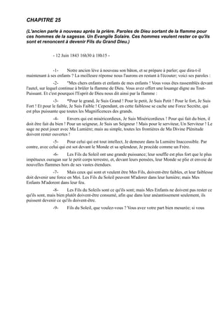 CHAPITRE 25

(L'ancien parle à nouveau après la prière. Paroles de Dieu sortant de la flamme pour
ces hommes de la sagesse. Un Evangile Solaire. Ces hommes veulent rester ce qu'ils
sont et renoncent à devenir Fils du Grand Dieu.)


               - 12 Juin 1843 16h30 à 18h15 -


              -1-     Notre ancien lève à nouveau son bâton, et se prépare à parler; que dira-t-il
maintenant à ses enfants ? La meilleure réponse nous l'aurons en restant à l'écouter; voici ses paroles :
                 -2-     "Mes chers enfants et enfants de mes enfants ! Vous vous êtes rassemblés devant
l'autel, sur lequel continue à brûler la flamme de Dieu. Vous avez offert une louange digne au Tout-
Puissant. Et c'est pourquoi l'Esprit de Dieu nous dit ainsi par la flamme :
                -3-     *Pour le grand, Je Suis Grand ! Pour le petit, Je Suis Petit ! Pour le fort, Je Suis
Fort ! Et pour le faible, Je Suis Faible ! Cependant, en cette faiblesse se cache une Force Secrète, qui
est plus puissante que toutes les Magnificences des grands.
                 -4-     Envers qui est miséricordieux, Je Suis Miséricordieux ! Pour qui fait du bien, il
doit être fait du bien ! Pour un seigneur, Je Suis un Seigneur ! Mais pour le serviteur, Un Serviteur ! Le
sage ne peut jouer avec Ma Lumière; mais au simple, toutes les frontières de Ma Divine Plénitude
doivent rester ouvertes !
               -5-     Pour celui qui est tout intellect, Je demeure dans la Lumière Inaccessible. Par
contre, avec celui qui est sot devant le Monde et sa splendeur, Je procède comme un Frère.
              -6-    Les Fils du Soleil ont une grande puissance; leur souffle est plus fort que le plus
impétueux ouragan sur le petit corps terrestre, et, devant leurs pensées, leur Monde se plie et envoie de
nouvelles flammes hors de ses vastes étendues.
               -7-     Mais ceux qui sont et veulent être Mes Fils, doivent-être faibles, et leur faiblesse
doit devenir une force en Moi. Les Fils du Soleil peuvent M'adorer dans leur lumière; mais Mes
Enfants M'adorent dans leur feu.
                -8-     Les Fils du Soleils sont ce qu'ils sont; mais Mes Enfants ne doivent pas rester ce
qu'ils sont, mais bien plutôt doivent-être consumé, afin que dans leur anéantissement seulement, ils
puissent devenir ce qu'ils doivent-être.
               -9-     Fils du Soleil, que voulez-vous ? Vous avez votre part bien mesurée; si vous
 