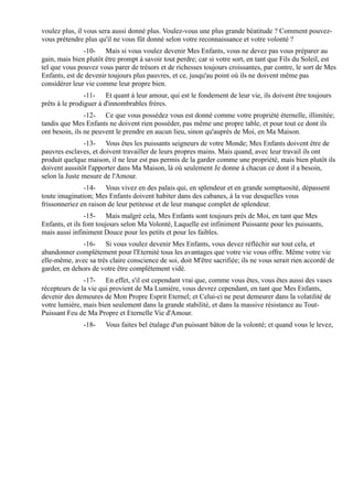 voulez plus, il vous sera aussi donné plus. Voulez-vous une plus grande béatitude ? Comment pouvez-
vous prétendre plus qu'il ne vous fût donné selon votre reconnaissance et votre volonté ?
               -10- Mais si vous voulez devenir Mes Enfants, vous ne devez pas vous préparer au
gain, mais bien plutôt être prompt à savoir tout perdre; car si votre sort, en tant que Fils du Soleil, est
tel que vous pouvez vous parer de trésors et de richesses toujours croissantes, par contre, le sort de Mes
Enfants, est de devenir toujours plus pauvres, et ce, jusqu'au point où ils ne doivent même pas
considérer leur vie comme leur propre bien.
                -11- Et quant à leur amour, qui est le fondement de leur vie, ils doivent être toujours
prêts à le prodiguer à d'innombrables frères.
                -12- Ce que vous possédez vous est donné comme votre propriété éternelle, illimitée;
tandis que Mes Enfants ne doivent rien posséder, pas même une propre table, et pour tout ce dont ils
ont besoin, ils ne peuvent le prendre en aucun lieu, sinon qu'auprès de Moi, en Ma Maison.
               -13- Vous êtes les puissants seigneurs de votre Monde; Mes Enfants doivent être de
pauvres esclaves, et doivent travailler de leurs propres mains. Mais quand, avec leur travail ils ont
produit quelque maison, il ne leur est pas permis de la garder comme une propriété, mais bien plutôt ils
doivent aussitôt l'apporter dans Ma Maison, là où seulement Je donne à chacun ce dont il a besoin,
selon la Juste mesure de l'Amour.
               -14- Vous vivez en des palais qui, en splendeur et en grande somptuosité, dépassent
toute imagination; Mes Enfants doivent habiter dans des cabanes, à la vue desquelles vous
frissonneriez en raison de leur petitesse et de leur manque complet de splendeur.
                 -15- Mais malgré cela, Mes Enfants sont toujours près de Moi, en tant que Mes
Enfants, et ils font toujours selon Ma Volonté, Laquelle est infiniment Puissante pour les puissants,
mais aussi infiniment Douce pour les petits et pour les faibles.
               -16- Si vous voulez devenir Mes Enfants, vous devez réfléchir sur tout cela, et
abandonner complètement pour l'Eternité tous les avantages que votre vie vous offre. Même votre vie
elle-même, avec sa très claire conscience de soi, doit M'être sacrifiée; ils ne vous serait rien accordé de
garder, en dehors de votre être complètement vidé.
               -17- En effet, s'il est cependant vrai que, comme vous êtes, vous êtes aussi des vases
récepteurs de la vie qui provient de Ma Lumière, vous devrez cependant, en tant que Mes Enfants,
devenir des demeures de Mon Propre Esprit Eternel; et Celui-ci ne peut demeurer dans la volatilité de
votre lumière, mais bien seulement dans la grande stabilité, et dans la massive résistance au Tout-
Puissant Feu de Ma Propre et Eternelle Vie d'Amour.
               -18-    Vous faites bel étalage d'un puissant bâton de la volonté; et quand vous le levez,
 