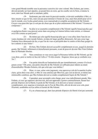 votre grand Monde tremble sous la puissance coercitive de votre volonté. Mes Enfants, par contre,
doivent prendre sur leurs épaules, un pesant bois en croix, qui les courbe vers la Terre, et donne la
mort, dont leur Monde petit et méchant, jubile.
                -19- Seulement, par cette mort ils peuvent renaître, et devenir semblables à Moi, et
faire ensuite ce que Je fais, mais non pas pour dominer à l'instar de vous, mais bien plutôt pour servir
tout le monde, avec le plus grand amour, avec mansuétude et complète acceptation de Ma Volonté.
Croyez-vous peut-être que ce soit peu de chose que de se plier entièrement à Ma Volonté ? Ecoutez et
comprenez !
               -20- Se plier et se soumettre complètement à Ma Volonté signifie beaucoup plus que
si quelqu'un d'entre vous pouvait serrer dans son poing la Création Infinie toute entière, et s'amuser
avec Elle comme un petit jouet !
                -21- De même que cela signifie beaucoup plus que si vous alliez dans l'une de ces
vastes étendues de votre monde Solaire, où dans de larges gouffres démesurés, fait sans cesse rage
l'ardente force démesurée du feu, et que l'un de vous se précipitât dans le cratère et bût d'une gorgée la
lave ardente et sans limite !
               -22- Eh bien, Mes Enfants doivent accueillir complètement en eux, jusqu'à la dernière
goutte, Ma Volonté, infiniment et éternellement puissante, avant de pouvoir devenir Mes Vrais Enfants
dans la Plénitude Absolue.
              -23- Vous connaissez et vous savez juger la Puissance Infinie de Ma Volonté; qui de
vous donc, peut se mettre en face de Celle-ci ? Et dire ensuite : Seigneur, laisse que je combatte avec
Toi ?
               -24- Une petite étincelle ne l'anéantirait-elle pas immédiatement, comme s'il n'avait
jamais existé ? Oh certes, une petite étincelle de Ma Volonté est suffisante pour réduire au néant
d'innombrables Mondes Solaires, tels que celui que vous habitez !
                -25- Donc, si vous, selon votre jugement, vous apercevez cela de la manière la plus
claire, qu'en dites-vous alors, si Moi Je vous annonce par Mon Feu, que c'est un devoir, et même une
irrémissible condition, que Mes Enfants doivent se rendre complètement Sujets de Ma Volonté ?
               -26- Cependant, pour accomplir cette charge, pour vous indiciblement grande, Mes
Enfants, et ceux qui aspirent à devenir tels, doivent apprendre à porter continuellement, durant leur
période d'épreuve de la liberté, le poids de Ma Volonté; et ils doivent se laisser consumer
complètement, avec angoisse et tourment, par le Feu de Mon Zèle, afin de devenir avec cela, pour
l'Eternité, semblables au Feu infini et Eternel de Ma Volonté.
               -27-    Il y en a beaucoup qui, dans leur période d'épreuve de liberté n'ont pas surmonté
 
