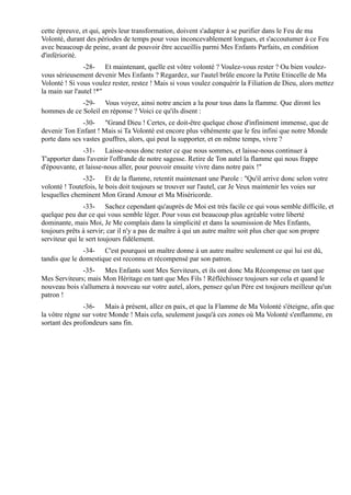 cette épreuve, et qui, après leur transformation, doivent s'adapter à se purifier dans le Feu de ma
Volonté, durant des périodes de temps pour vous inconcevablement longues, et s'accoutumer à ce Feu
avec beaucoup de peine, avant de pouvoir être accueillis parmi Mes Enfants Parfaits, en condition
d'infériorité.
                -28- Et maintenant, quelle est vôtre volonté ? Voulez-vous rester ? Ou bien voulez-
vous sérieusement devenir Mes Enfants ? Regardez, sur l'autel brûle encore la Petite Etincelle de Ma
Volonté ! Si vous voulez rester, restez ! Mais si vous voulez conquérir la Filiation de Dieu, alors mettez
la main sur l'autel !*"
             -29- Vous voyez, ainsi notre ancien a lu pour tous dans la flamme. Que diront les
hommes de ce Soleil en réponse ? Voici ce qu'ils disent :
               -30- "Grand Dieu ! Certes, ce doit-être quelque chose d'infiniment immense, que de
devenir Ton Enfant ! Mais si Ta Volonté est encore plus véhémente que le feu infini que notre Monde
porte dans ses vastes gouffres, alors, qui peut la supporter, et en même temps, vivre ?
               -31- Laisse-nous donc rester ce que nous sommes, et laisse-nous continuer à
T'apporter dans l'avenir l'offrande de notre sagesse. Retire de Ton autel la flamme qui nous frappe
d'épouvante, et laisse-nous aller, pour pouvoir ensuite vivre dans notre paix !"
               -32- Et de la flamme, retentit maintenant une Parole : "Qu'il arrive donc selon votre
volonté ! Toutefois, le bois doit toujours se trouver sur l'autel, car Je Veux maintenir les voies sur
lesquelles cheminent Mon Grand Amour et Ma Miséricorde.
                -33- Sachez cependant qu'auprès de Moi est très facile ce qui vous semble difficile, et
quelque peu dur ce qui vous semble léger. Pour vous est beaucoup plus agréable votre liberté
dominante, mais Moi, Je Me complais dans la simplicité et dans la soumission de Mes Enfants,
toujours prêts à servir; car il n'y a pas de maître à qui un autre maître soit plus cher que son propre
serviteur qui le sert toujours fidèlement.
               -34- C'est pourquoi un maître donne à un autre maître seulement ce qui lui est dû,
tandis que le domestique est reconnu et récompensé par son patron.
              -35- Mes Enfants sont Mes Serviteurs, et ils ont donc Ma Récompense en tant que
Mes Serviteurs; mais Mon Héritage en tant que Mes Fils ! Réfléchissez toujours sur cela et quand le
nouveau bois s'allumera à nouveau sur votre autel, alors, pensez qu'un Père est toujours meilleur qu'un
patron !
               -36- Mais à présent, allez en paix, et que la Flamme de Ma Volonté s'éteigne, afin que
la vôtre règne sur votre Monde ! Mais cela, seulement jusqu'à ces zones où Ma Volonté s'enflamme, en
sortant des profondeurs sans fin.
 