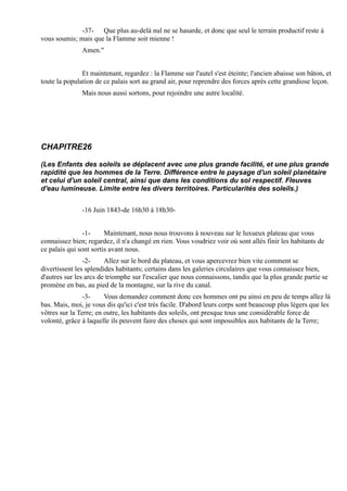 -37- Que plus au-delà nul ne se hasarde, et donc que seul le terrain productif reste à
vous soumis; mais que la Flamme soit mienne !
               Amen."


               Et maintenant, regardez : la Flamme sur l'autel s'est éteinte; l'ancien abaisse son bâton, et
toute la population de ce palais sort au grand air, pour reprendre des forces après cette grandiose leçon.
               Mais nous aussi sortons, pour rejoindre une autre localité.




CHAPITRE26

(Les Enfants des soleils se déplacent avec une plus grande facilité, et une plus grande
rapidité que les hommes de la Terre. Différence entre le paysage d'un soleil planétaire
et celui d'un soleil central, ainsi que dans les conditions du sol respectif. Fleuves
d'eau lumineuse. Limite entre les divers territoires. Particularités des soleils.)


               -16 Juin 1843-de 16h30 à 18h30-


                -1-     Maintenant, nous nous trouvons à nouveau sur le luxueux plateau que vous
connaissez bien; regardez, il n'a changé en rien. Vous voudriez voir où sont allés finir les habitants de
ce palais qui sont sortis avant nous.
                -2-     Allez sur le bord du plateau, et vous apercevrez bien vite comment se
divertissent les splendides habitants; certains dans les galeries circulaires que vous connaissez bien,
d'autres sur les arcs de triomphe sur l'escalier que nous connaissons, tandis que la plus grande partie se
promène en bas, au pied de la montagne, sur la rive du canal.
                -3-     Vous demandez comment donc ces hommes ont pu ainsi en peu de temps allez là
bas. Mais, moi, je vous dis qu'ici c'est très facile. D'abord leurs corps sont beaucoup plus légers que les
vôtres sur la Terre; en outre, les habitants des soleils, ont presque tous une considérable force de
volonté, grâce à laquelle ils peuvent faire des choses qui sont impossibles aux habitants de la Terre;
 
